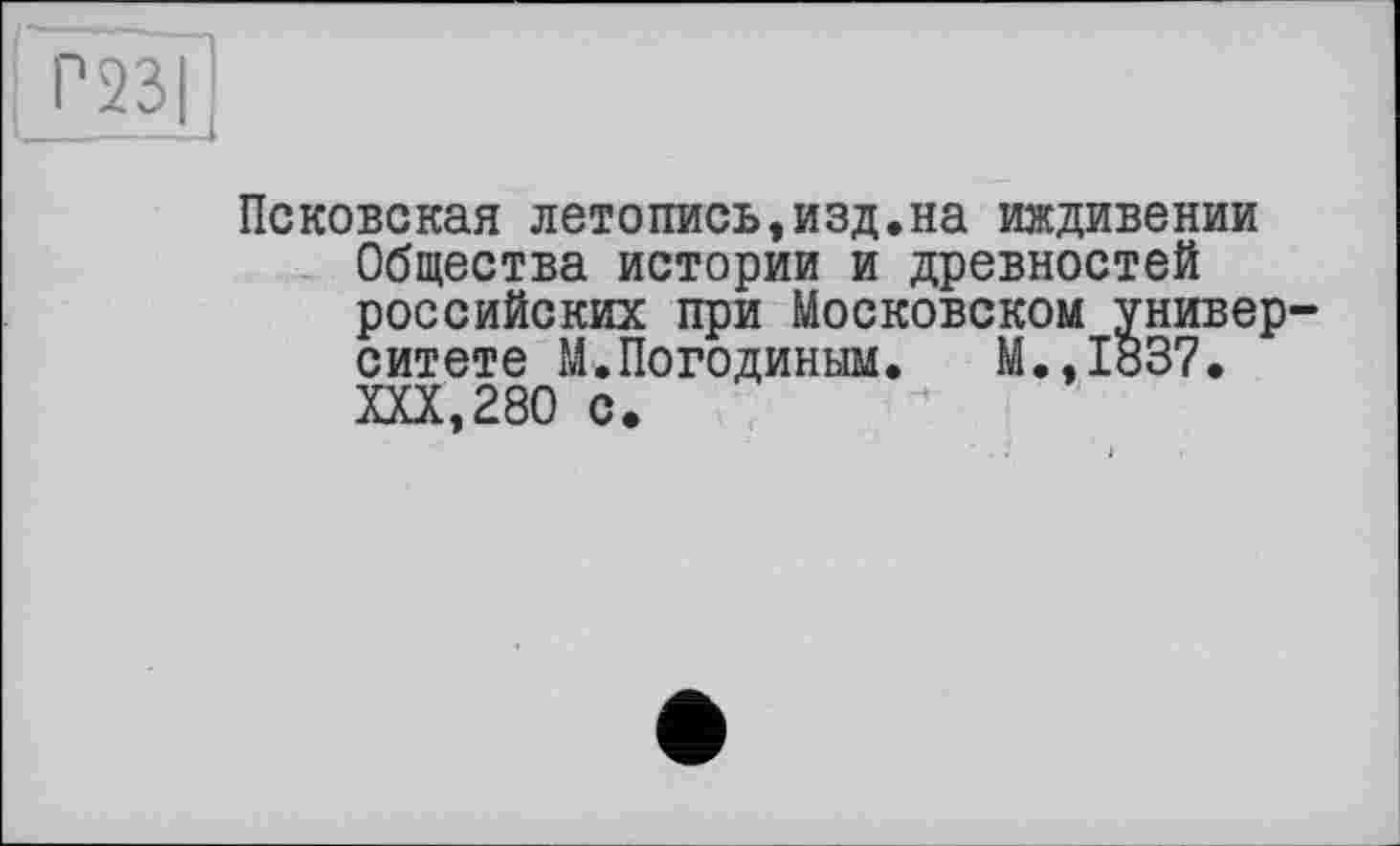 ﻿Г 231
Псковская летопись,изд.на иждивении Общества истории и древностей российских при Московском университете М.Погодиным. М.,1837. XXX,280 с.